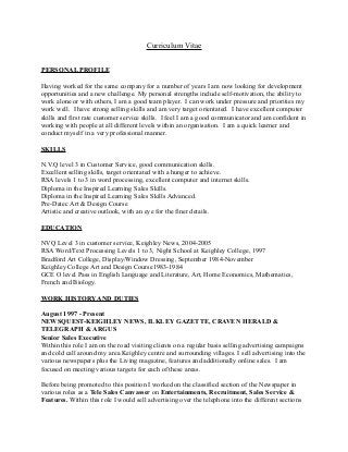 Curriculum Vitae
PERSONAL PROFILE
Having worked for the same company for a number of years I am now looking for development
opportunities and a new challenge. My personal strengths include self-motivation, the ability to
work alone or with others, I am a good team player. I can work under pressure and priorities my
work well. I have strong selling skills and am very target orientated. I have excellent computer
skills and first rate customer service skills. I feel I am a good communicator and am confident in
working with people at all different levels within an organisation. I am a quick learner and
conduct myself in a very professional manner.
SKILLS
N.V.Q level 3 in Customer Service, good communication skills.
Excellent selling skills, target orientated with a hunger to achieve.
RSA levels 1 to 3 in word processing, excellent computer and internet skills.
Diploma in the Inspired Learning Sales Skills.
Diploma in the Inspired Learning Sales Skills Advanced.
Pre-Datec Art & Design Course
Artistic and creative outlook, with an eye for the finer details.
EDUCATION
NVQ Level 3 in customer service, Keighley News, 2004-2005
RSA Word/Text Processing Levels 1 to 3, Night School at Keighley College, 1997
Bradford Art College, Display/Window Dressing, September 1984-November
Keighley College Art and Design Course1983-1984
GCE O level Pass in English Language and Literature, Art, Home Economics, Mathematics,
French and Biology.
WORK HISTORY AND DUTIES
August 1997 - Present
NEWSQUEST-KEIGHLEY NEWS, ILKLEY GAZETTE, CRAVEN HERALD &
TELEGRAPH & ARGUS
Senior Sales Executive
Within this role I am on the road visiting clients on a regular basis selling advertising campaigns
and cold call around my area Keighley centre and surrounding villages. I sell advertising into the
various newspapers plus the Living magazine, features and additionally online sales. I am
focused on meeting various targets for each of these areas.
Before being promoted to this position I worked on the classified section of the Newspaper in
various roles as a Tele Sales Canvasser on Entertainments, Recruitment, Sales Service &
Features. Within this role I would sell advertising over the telephone into the different sections
 