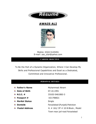 1 
Résumé 
AWAIS ALI 
Mobile: 0322-5145491 
E-mail: aac_star@yahoo.com 
CAREER OBJECTIVE 
To Be the Part of a Dynamic Organization, Where I Can Develop My 
Skills and Professional Capabilities and Excel as a Dedicated, 
Committed and Innovative Professional. 
PERSONAL DETAILS 
Father’s Name Muhammad Akram 
Date of Birth 07.10.1991 
N.I.C. # 33102-5461882-3 
Passport # XZ1798821 
Marital Status Single 
Domicile Faisalabad (Punjab) Pakistan 
Postal Address H. # 161/ ST # 10 B Block , Model 
Town near jail road Faisalabad 
 