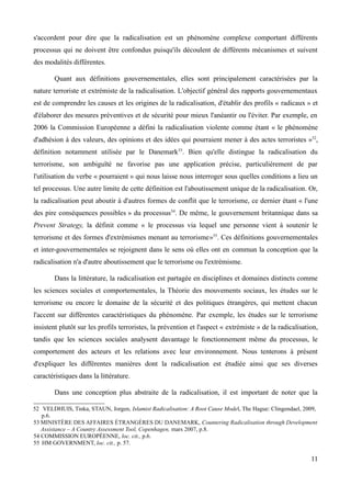 s'accordent pour dire que la radicalisation est un phénomène complexe comportant différents
processus qui ne doivent être confondus puisqu'ils découlent de différents mécanismes et suivent
des modalités différentes.
Quant aux définitions gouvernementales, elles sont principalement caractérisées par la
nature terroriste et extrémiste de la radicalisation. L'objectif général des rapports gouvernementaux
est de comprendre les causes et les origines de la radicalisation, d'établir des profils « radicaux » et
d'élaborer des mesures préventives et de sécurité pour mieux l'anéantir ou l'éviter. Par exemple, en
2006 la Commission Européenne a défini la radicalisation violente comme étant « le phénomène
d'adhésion à des valeurs, des opinions et des idées qui pourraient mener à des actes terroristes »52
,
définition notamment utilisée par le Danemark53
. Bien qu'elle distingue la radicalisation du
terrorisme, son ambiguïté ne favorise pas une application précise, particulièrement de par
l'utilisation du verbe « pourraient » qui nous laisse nous interroger sous quelles conditions a lieu un
tel processus. Une autre limite de cette définition est l'aboutissement unique de la radicalisation. Or,
la radicalisation peut aboutir à d'autres formes de conflit que le terrorisme, ce dernier étant « l'une
des pire conséquences possibles » du processus54
. De même, le gouvernement britannique dans sa
Prevent Strategy, la définit comme « le processus via lequel une personne vient à soutenir le
terrorisme et des formes d'extrémismes menant au terrorisme»55
. Ces définitions gouvernementales
et inter-gouvernementales se rejoignent dans le sens où elles ont en commun la conception que la
radicalisation n'a d'autre aboutissement que le terrorisme ou l'extrémisme.
Dans la littérature, la radicalisation est partagée en disciplines et domaines distincts comme
les sciences sociales et comportementales, la Théorie des mouvements sociaux, les études sur le
terrorisme ou encore le domaine de la sécurité et des politiques étrangères, qui mettent chacun
l'accent sur différentes caractéristiques du phénomène. Par exemple, les études sur le terrorisme
insistent plutôt sur les profils terroristes, la prévention et l'aspect « extrémiste » de la radicalisation,
tandis que les sciences sociales analysent davantage le fonctionnement même du processus, le
comportement des acteurs et les relations avec leur environnement. Nous tenterons à présent
d'expliquer les différentes manières dont la radicalisation est étudiée ainsi que ses diverses
caractéristiques dans la littérature.
Dans une conception plus abstraite de la radicalisation, il est important de noter que la
52 VELDHUIS, Tinka, STAUN, Jorgen, Islamist Radicalisation: A Root Cause Model, The Hague: Clingendael, 2009,
p.6.
53 MINISTÈRE DES AFFAIRES ÉTRANGÈRES DU DANEMARK, Countering Radicalisation through Development
Assistance – A Country Assessment Tool, Copenhagen, mars 2007, p.8.
54 COMMISSION EUROPÉENNE, loc. cit., p.6.
55 HM GOVERNMENT, loc. cit., p. 57.
11
 