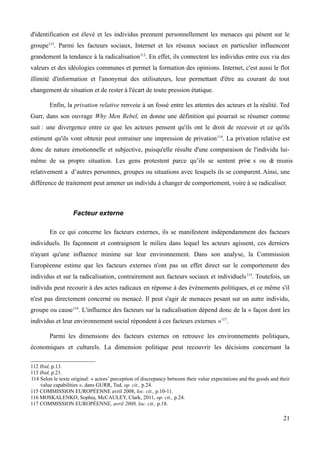 d'identification est élevé et les individus prennent personnellement les menaces qui pèsent sur le
groupe112
. Parmi les facteurs sociaux, Internet et les réseaux sociaux en particulier influencent
grandement la tendance à la radicalisation113
. En effet, ils connectent les individus entre eux via des
valeurs et des idéologies communes et permet la formation des opinions. Internet, c'est aussi le flot
illimité d'information et l'anonymat des utilisateurs, leur permettant d'être au courant de tout
changement de situation et de rester à l'écart de toute pression étatique.
Enfin, la privation relative renvoie à un fossé entre les attentes des acteurs et la réalité. Ted
Gurr, dans son ouvrage Why Men Rebel, en donne une définition qui pourrait se résumer comme
suit : une divergence entre ce que les acteurs pensent qu'ils ont le droit de recevoir et ce qu'ils
estiment qu'ils vont obtenir peut entrainer une impression de privation114
. La privation relative est
donc de nature émotionnelle et subjective, puisqu'elle résulte d'une comparaison de l'individu lui-
même de sa propre situation. Les gens protestent parce qu’ils se sentent prive s ou de munis
relativement a d’autres personnes, groupes ou situations avec lesquels ils se comparent. Ainsi, une
différence de traitement peut amener un individu à changer de comportement, voire à se radicaliser.
Facteur externe
En ce qui concerne les facteurs externes, ils se manifestent indépendamment des facteurs
individuels. Ils façonnent et contraignent le milieu dans lequel les acteurs agissent, ces derniers
n'ayant qu'une influence minime sur leur environnement. Dans son analyse, la Commission
Européenne estime que les facteurs externes n'ont pas un effet direct sur le comportement des
individus et sur la radicalisation, contrairement aux facteurs sociaux et individuels115
. Toutefois, un
individu peut recourir à des actes radicaux en réponse à des évènements politiques, et ce même s'il
n'est pas directement concerné ou menacé. Il peut s'agir de menaces pesant sur un autre individu,
groupe ou cause116
. L'influence des facteurs sur la radicalisation dépend donc de la « façon dont les
individus et leur environnement social répondent à ces facteurs externes »117
.
Parmi les dimensions des facteurs externes on retrouve les environnements politiques,
économiques et culturels. La dimension politique peut recouvrir les décisions concernant la
112 Ibid, p.13.
113 Ibid, p.21.
114 Selon le texte original: « actors’ perception of discrepancy between their value expectations and the goods and their
value capabilities », dans GURR, Ted, op. cit., p.24.
115 COMMISSION EUROPÉENNE avril 2008, loc. cit., p.10-11.
116 MOSKALENKO, Sophia, McCAULEY, Clark, 2011, op. cit., p.24.
117 COMMISSION EUROPÉENNE, avril 2008, loc. cit., p.18.
21
 