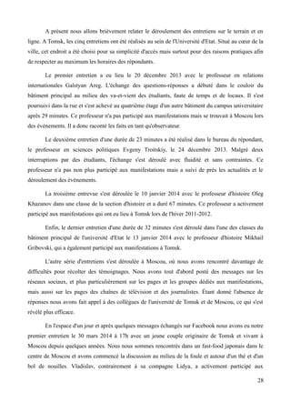 A présent nous allons brièvement relater le déroulement des entretiens sur le terrain et en
ligne. A Tomsk, les cinq entretiens ont été réalisés au sein de l'Université d'Etat. Situé au cœur de la
ville, cet endroit a été choisi pour sa simplicité d'accès mais surtout pour des raisons pratiques afin
de respecter au maximum les horaires des répondants.
Le premier entretien a eu lieu le 20 décembre 2013 avec le professeur en relations
internationales Galstyan Areg. L'échange des questions-réponses a débuté dans le couloir du
bâtiment principal au milieu des va-et-vient des étudiants, faute de temps et de locaux. Il s'est
poursuivi dans la rue et s'est achevé au quatrième étage d'un autre bâtiment du campus universitaire
après 29 minutes. Ce professeur n'a pas participé aux manifestations mais se trouvait à Moscou lors
des évènements. Il a donc raconté les faits en tant qu'observateur.
Le deuxième entretien d'une durée de 23 minutes a été réalisé dans le bureau du répondant,
le professeur en sciences politiques Evgeny Troitskiy, le 24 décembre 2013. Malgré deux
interruptions par des étudiants, l'échange s'est déroulé avec fluidité et sans contraintes. Ce
professeur n'a pas non plus participé aux manifestations mais a suivi de près les actualités et le
déroulement des évènements.
La troisième entrevue s'est déroulée le 10 janvier 2014 avec le professeur d'histoire Oleg
Khazanov dans une classe de la section d'histoire et a duré 67 minutes. Ce professeur a activement
participé aux manifestations qui ont eu lieu à Tomsk lors de l'hiver 2011-2012.
Enfin, le dernier entretien d'une durée de 32 minutes s'est déroulé dans l'une des classes du
bâtiment principal de l'université d'Etat le 13 janvier 2014 avec le professeur d'histoire Mikhail
Gribovski, qui a également participé aux manifestations à Tomsk.
L'autre série d'entretiens s'est déroulée à Moscou, où nous avons rencontré davantage de
difficultés pour récolter des témoignages. Nous avons tout d'abord posté des messages sur les
réseaux sociaux, et plus particulièrement sur les pages et les groupes dédiés aux manifestations,
mais aussi sur les pages des chaînes de télévision et des journalistes. Étant donné l'absence de
réponses nous avons fait appel à des collègues de l'université de Tomsk et de Moscou, ce qui s'est
révélé plus efficace.
En l'espace d'un jour et après quelques messages échangés sur Facebook nous avons eu notre
premier entretien le 30 mars 2014 à 17h avec un jeune couple originaire de Tomsk et vivant à
Moscou depuis quelques années. Nous nous sommes rencontrés dans un fast-food japonais dans le
centre de Moscou et avons commencé la discussion au milieu de la foule et autour d'un thé et d'un
bol de nouilles. Vladislav, contrairement à sa compagne Lidya, a activement participé aux
28
 