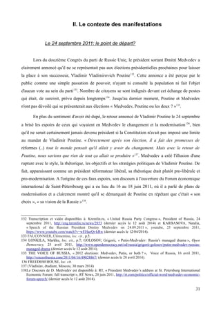 II. Le contexte des manifestations
Le 24 septembre 2011: le point de départ?
Lors du douzième Congrès du parti de Russie Unie, le président sortant Dmitri Medvedev a
clairement annoncé qu'il ne se représentait pas aux élections présidentielles prochaines pour laisser
la place à son successeur, Vladimir Vladimirovich Poutine132
. Cette annonce a été perçue par le
public comme une simple passation de pouvoir, n'ayant ni consulté la population ni fait l'objet
d'aucun vote au sein du parti133
. Nombre de citoyens se sont indignés devant cet échange de postes
qui était, de surcroit, prévu depuis longtemps134
. Jusqu'au dernier moment, Poutine et Medvedev
n'ont pas dévoilé qui se présenterait aux élections « Medvedev, Poutine ou les deux ? »135
.
En plus du sentiment d'avoir été dupé, le retour annoncé de Vladimir Poutine le 24 septembre
a brisé les espoirs de ceux qui voyaient en Medvedev le changement et la modernisation136
, bien
qu'il ne serait certainement jamais devenu président si la Constitution n'avait pas imposé une limite
au mandat de Vladimir Poutine. « Directement après son élection, il a fait des promesses de
réformes (..) tout le monde pensait qu'il allait y avoir du changement. Mais avec le retour de
Poutine, nous savions que rien de tout ça allait se produire »137
. Medvedev a créé l'illusion d'une
rupture avec le style, la rhétorique, les objectifs et les stratégies politiques de Vladimir Poutine. De
fait, apparaissant comme un président réformateur libéral, sa rhétorique était plutôt pro-libérale et
pro-modernisation. A l'origine de ces faux espoirs, son discours à l'ouverture du Forum économique
international de Saint-Pétersbourg qui a eu lieu du 16 au 18 juin 2011, où il a parlé de plans de
modernisation et a clairement montré qu'il se démarquait de Poutine en répétant que c'était « son
choix », « sa vision de la Russie »138
.
132 Transcription et vidéo disponibles à: Kremlin.ru, « United Russia Party Congress », President of Russia, 24
septembre 2011, http://eng.kremlin.ru/news/2853 (dernier accès le 12 août 2014) et KARBASOVA, Natalia,
« Speech of the Russian President Dmitry Medvedev on 24.09.2011 », youtube, 25 septembre 2011,
https://www.youtube.com/watch?v=wEHaeQr-kRw (dernier accès le 12/04/2014).
133 FAUCONNIER, Clémentine, loc. cit., p.5.
134 LONKILA, Markku, loc. cit., p.7; GOLOSOV, Grigorii, « Putin-Medvedev: Russia's managed drama », Open
Democracy, 25 avril 2011, http://www.opendemocracy.net/od-russia/grigorii-golosov/putin-medvedev-russias-
managed-drama (dernier accès le 12 août 2014).
135 THE VOICE OF RUSSIA, « 2012 elections: Medvedev, Putin, or both ? », Voice of Russia, 16 avril 2011,
http://voiceofrussia.com/2011/04/16/49028867/ (dernier accès le 28 avril 2014).
136 FREEDOM HOUSE, loc. cit.
137 (Vladislav, étudiant, Moscou, 30 mars 2014)
138Le Discours de D. Medvedev est disponible à: RT, « President Medvedev’s address at St. Petersburg International
Economic Forum: full transcript », RT News, 20 juin 2011, http://rt.com/politics/official-word/medvedev-economic-
forum-speech/ (dernier accès le 12 août 2014).
31
 