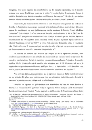 fumigènes, pour avoir organisé des manifestations ou des marches spontanées, ou de manière
générale pour avoir désobéi aux ordres de la police220
. La distribution de prospectus faisant la
publicité d'un événement à venir est aussi un motif fréquent d'arrestation221
. De plus, les arrestations
prennent souvent une forme portant « atteinte à la dignité du détenu », selon OVDinfo222
.
En revanche, les manifestations autorisées se sont déroulées sans agitation. Le seul cas de
désordre et d'arrestations massives est survenu à la fin de la manifestation autorisée du 5 décembre
lorsque des manifestants ont tenté d'effectuer une marche spontanée de Tchistye Proudy à la Place
Loubianka223
(voir Annexe 2). Cette marche est interdite conformément à la loi n° 54-F3 sur les
manifestations224
puisqu'aucune autorisation n'a été octroyée à l'avance par les autorités. Quant au
rassemblement du 10 décembre, alors considéré comme le plus important depuis l'arrivée de
Vladimir Poutine au pouvoir en 1999225
, la police s'est comportée de manière calme et conciliante.
« Le 10 décembre, tout le monde craignait une réaction plus sévère du gouvernement, car le fait
que les actions étaient autorisées ou non ne changeait rien »226
.
En croisant les données des analyses des slogans et de la répression policière, nous
constatons que la radicalisation des attitudes des manifestants est survenue après la répression des
premières manifestations. De fait, la transition vers des attitudes radicales s'est opérée de manière
modérée dès le 10 décembre et de manière plus apparente vers le 18 décembre, soit après la
suppression des premiers rassemblements pacifiques du 4, 5 et 6 décembre. Le 10 décembre, c'est
aussi le jour où la Commission électorale a refusé d'examiner les résultats des élections227
.
Pour notre cas d'étude, nous constatons que la répression n'a pas eu d'effet radicalisant direct
sur les attitudes. De plus, nous estimons que c'est une répression à répétition qui a favorisé le
processus, agissant comme un catalyseur de la radicalisation.
Toutefois, les réponses du gouvernement aux protestations ne sont pas toutes brutales et
directes. Les concessions font également partie du répertoire d'action étatique. Le 15 décembre lors
d'une émission en direct, Vladimir Poutine a garanti le rétablissement de l'élection au suffrage direct
220 RIA NOVOSTI, « Plus de 100 personnes arrêtées sur la place Triumfalnaya à Moscou », (en russe), Ria Novosti, 4
décembre 2011, http://ria.ru/incidents/20111204/506534275.html (dernier accès le 15 mai 2014).
221 OVDINFO, loc. cit.
222 Ibidem.
223LENTA, « Des milliers de personnes se sont rassemblées à Tchistye Proudy », (en russe), Lenta.ru, 6 décembre
2011, http://lenta.ru/news/2011/12/05/meet/ (dernier accès le 5 août 2014).
224 FÉDÉRATION DE RUSSIE, 2004, loc. cit., Article 7.
225 GLEBOVA, Aglaya, « You Don't Even Represent Us: Picturing the Moscow Protests », The Social Medium,
http://eitherand.org/social-medium/you-dont-even-represent-us-picturing-moscow-protes/ (dernier accès le 31 mai
2014).
226 Entretien avec Vladislav, étudiant, à Moscou le 30 mars 2014.
227 LENTA, « La Commission électorale centrale a refusé d'examiner les résultats des élections », (en russe), Lenta.ru,
10 décembre 2011, Http://lenta.ru/news/2011/12/10/cik/ (dernier accès le 7 août 2014).
46
 