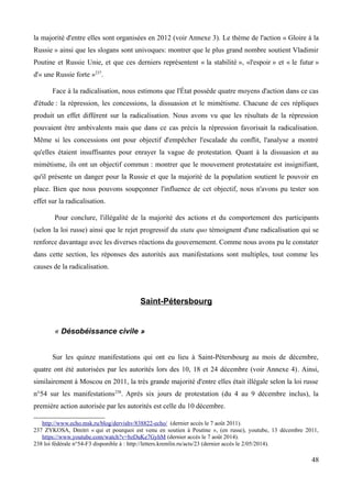 la majorité d'entre elles sont organisées en 2012 (voir Annexe 3). Le thème de l'action « Gloire à la
Russie » ainsi que les slogans sont univoques: montrer que le plus grand nombre soutient Vladimir
Poutine et Russie Unie, et que ces derniers représentent « la stabilité », «l'espoir » et « le futur »
d'« une Russie forte »237
.
Face à la radicalisation, nous estimons que l'État possède quatre moyens d'action dans ce cas
d'étude : la répression, les concessions, la dissuasion et le mimétisme. Chacune de ces répliques
produit un effet différent sur la radicalisation. Nous avons vu que les résultats de la répression
pouvaient être ambivalents mais que dans ce cas précis la répression favorisait la radicalisation.
Même si les concessions ont pour objectif d'empêcher l'escalade du conflit, l'analyse a montré
qu'elles étaient insuffisantes pour enrayer la vague de protestation. Quant à la dissuasion et au
mimétisme, ils ont un objectif commun : montrer que le mouvement protestataire est insignifiant,
qu'il présente un danger pour la Russie et que la majorité de la population soutient le pouvoir en
place. Bien que nous pouvons soupçonner l'influence de cet objectif, nous n'avons pu tester son
effet sur la radicalisation.
Pour conclure, l'illégalité de la majorité des actions et du comportement des participants
(selon la loi russe) ainsi que le rejet progressif du statu quo témoignent d'une radicalisation qui se
renforce davantage avec les diverses réactions du gouvernement. Comme nous avons pu le constater
dans cette section, les réponses des autorités aux manifestations sont multiples, tout comme les
causes de la radicalisation.
Saint-Pétersbourg
« Désobéissance civile »
Sur les quinze manifestations qui ont eu lieu à Saint-Pétersbourg au mois de décembre,
quatre ont été autorisées par les autorités lors des 10, 18 et 24 décembre (voir Annexe 4). Ainsi,
similairement à Moscou en 2011, la très grande majorité d'entre elles était illégale selon la loi russe
n°54 sur les manifestations238
. Après six jours de protestation (du 4 au 9 décembre inclus), la
première action autorisée par les autorités est celle du 10 décembre.
http://www.echo.msk.ru/blog/dervishv/838822-echo/ (dernier accès le 7 août 2011).
237 ZYKOSA, Dmitri « qui et pourquoi est venu en soutien à Poutine », (en russe), youtube, 13 décembre 2011,
https://www.youtube.com/watch?v=bzDuKe7GyhM (dernier accès le 7 août 2014).
238 loi fédérale n°54-F3 disponible à : http://letters.kremlin.ru/acts/23 (dernier accès le 2/05/2014).
48
 