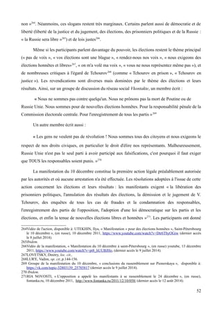 non »264
. Néanmoins, ces slogans restent très marginaux. Certains parlent aussi de démocratie et de
liberté (liberté de la justice et du jugement, des élections, des prisonniers politiques et de la Russie :
« la Russie sera libre »265
) et de lois justes266
.
Même si les participants parlent davantage du pouvoir, les élections restent le thème principal
(« pas de voix », « vos élections sont une blague », « rendez-nous nos voix », « nous exigeons des
élections honnêtes et libres»267
, « on m'a volé ma voix », « vous ne nous représentez même pas »), et
de nombreuses critiques à l'égard de Tchourov268
(comme « Tchourov en prison », « Tchourov en
justice »). Les revendications sont diverses mais dominées par le thème des élections et leurs
résultats. Ainsi, sur un groupe de discussion du réseau social Vkontakte, un membre écrit :
« Nous ne sommes pas contre quelqu'un. Nous ne prônons pas la mort de Poutine ou de
Russie Unie. Nous sommes pour de nouvelles élections honnêtes. Pour la responsabilité pénale de la
Commission électorale centrale. Pour l'enregistrement de tous les partis »269
Un autre membre écrit aussi :
« Les gens ne veulent pas de révolution ! Nous sommes tous des citoyens et nous exigeons le
respect de nos droits civiques, en particulier le droit d'élire nos représentants. Malheureusement,
Russie Unie n'est pas le seul parti à avoir participé aux falsifications, c'est pourquoi il faut exiger
que TOUS les responsables soient punis. »270
La manifestation du 10 décembre constitue la première action légale préalablement autorisée
par les autorités et où aucune arrestation n'a été effectuée. Les résolutions adoptées à l'issue de cette
action concernent les élections et leurs résultats : les manifestants exigent « la libération des
prisonniers politiques, l'annulation des résultats des élections, la démission et le jugement de V.
Tchourov, des enquêtes de tous les cas de fraudes et la condamnation des responsables,
l'enregistrement des partis de l'opposition, l'adoption d'une loi démocratique sur les partis et les
élections, et enfin la tenue de nouvelles élections libres et honnêtes »271
. Les participants ont donné
264Vidéo de l'action, disponible à: UTEKHIN, Ilya, « Manifestation « pour des élections honnêtes », Saint-Pétersbourg
le 10 décembre », (en russe), 10 décembre 2011, https://www.youtube.com/watch?v=Dtr6TbyOGiw (dernier accès
le 8 juillet 2014).
265Ibidem.
266Vidéo de la manifestation, « Manifestation du 10 décembre à saint-Pétersbourg », (en russe) youtube, 13 décembre
2011, https://www.youtube.com/watch?v=pt8_hUUBJHo, (dernier accès le 9 juillet 2014).
267LOVETSKY, Dmitry, loc. cit.,
268LUR'E, Vadim, op. cit.,p.144-156.
269 Groupe de la manifestation du 10 décembre, « conclusions du rassemblement sur Pionerskaya », disponible à:
https://vk.com/topic-32803139_25785817 (dernier accès le 9 juillet 2014).
270 Ibidem.
271RIA NOVOSTI, « L'opposition a appelé les manifestants à se rassemblement le 24 décembre », (en russe),
fontanka.ru, 10 décembre 2011, http://www.fontanka.ru/2011/12/10/058/ (dernier accès le 12 août 2014).
52
 