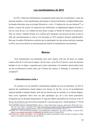 Les manifestations de 2012
En 2011, l'objet des manifestations est progressivement passé des revendications « pour des
élections honnêtes » à des manifestations anti-régime et surtout anti-Poutine. Au départ blâmés pour
les fraudes électorales, pour avoir dupé l'électorat et « volé » 13 millions de voix aux électeurs298
, ce
dernier a ensuite été associé à la répression des manifestants, au déploiement d'agents de police à
tous les coins de rue, à la violation de leurs droits civiques et libertés de réunion et d'expression.
Pour ces raisons, Vladimir Poutine et le système qu'il représente sont devenus de plus en plus la
cible des mécontentements et cela se voit davantage en 2012 jusqu'aux élections présidentielles.
Bien que le nombre d'infractions commises par les participants lors des actions était plus important
en 2012, nous avons observé un amenuisement du nombre de manifestations non autorisées.
Moscou
Trois manifestations non pertinentes pour notre analyse n'ont pas été prises en compte
comme celles du 21 avril sous le slogan « fini de voler » et du 20 et 23 janvier « pour des élections
honnêtes et une vie digne » organisées par le parti communiste. Ces dernières étaient plutôt axées
sur des revendications sociales telles que la hausse des salaires, le chômage, la criminalité et la
corruption299
.
« Désobéissance civile »
En contraste avec les premières manifestations illégales du mois de décembre, en 2012 la
majorité des manifestations étaient légales (voir Annexe 4). De fait, sur les 18 rassemblements
analysés pendant la période donnée, neuf ont été autorisés par les autorités et six étaient illégaux.
Nous avons également relevé trois cas plus spécifiques qui, dû à leur forme particulière,
n'exigeaient pas de demande d'autorisation. Il s'agit des défilés automobiles du 29 janvier et du 19
février, des flashmobs qui ont eu lieu la journée du 7 mai ainsi que de la « chaine humaine »300
du 26
298 SCHWIRTZ, Michael, HERSZENHORN, David, « Voters Watch Polls in Russia, and Fraud Is What They See »,
The New York Times, 6 décembre 2011, http://www.nytimes.com/2011/12/06/world/europe/russian-parliamentary-
elections-criticized-by-west.html (dernier accès le 12 août 2014); CHEVELKINA, Alla, loc. cit.
299 KPRF TV, « Pour des élections honnêtes » les manifestations continuent », (en russe), youtube, 17 janvier 2012,
Https://www.youtube.com/watch?v=LErhuMsZh_Q (dernier accès le 18 juillet 2014).
300 L'action du « Grand cercle blanc » lors de laquelle des milliers de personnes vêtues de blanc ou portant un ruban
blanc se sont donné la main dans les rues de Moscou.
58
 