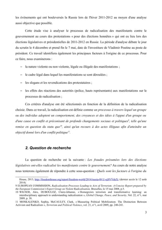 les évènements qui ont bouleversés la Russie lors de l'hiver 2011-2012 au moyen d'une analyse
aussi objective que possible.
Cette étude vise à analyser le processus de radicalisation des manifestants contre le
gouvernement au cours des protestations « pour des élections honnêtes » qui ont eu lieu lors des
élections législatives et présidentielles de 2011-2012 en Russie. La période d'analyse débute le jour
du scrutin le 4 décembre et prend fin le 7 mai, date de l'investiture de Vladimir Poutine au poste de
président. Ce travail identifiera également les principaux facteurs à l'origine de ce processus. Pour
ce faire, nous examinerons :
– la nature violente ou non violente, légale ou illégale des manifestations ;
– le cadre légal dans lequel les manifestations se sont déroulées ;
– les slogans et les revendications des protestataires ;
– les effets des réactions des autorités (police, hauts représentants) aux manifestations sur le
processus de radicalisation ;
Ces critères d'analyse ont été sélectionnés en fonction de la définition de la radicalisation
choisie. Dans ce travail, la radicalisation est définie comme un processus à travers lequel un groupe
ou des individus adoptent un comportement, des croyances et des idées à l'appui d'un groupe ou
d'une cause en conflit et préconisant de profonds changements sociaux et politiques9
, telle qu'une
remise en question du statu quo10
, ainsi qu'un recours à des actes illégaux afin d'atteindre un
objectif donné lors d'un conflit politique11
.
2. Question de recherche
La question de recherche est la suivante : Les fraudes présumées lors des élections
législatives ont-elles radicalisé les manifestants contre le gouvernement? Au cours de notre analyse
nous tenterons également de répondre à cette sous-question : Quels sont les facteurs à l'origine du
House, 2013, http://freedomhouse.org/report/freedom-world/2014/russia-0#.U-ojSVYduTc (dernier accès le 12 août
2014).
9 EUROPEAN COMMISSION, Radicalisation Processes Leading to Acts of Terrorism: A Concise Report prepared by
the European Commission’s Expert Group on Violent Radicalisation, Bruxelles, le 15 mai 2008, p.5.
10 WILNER, Alex, DUBOULOZ, Claire-Jehanne, « Homegrown terrorism and transformative learning: an
interdisciplinary approach to understanding radicalization », Global Change, Peace, and Security, Vol. 22, n°1, mai
2009, p. 38.
11 MOSKALENKO, Sophia, McCAULEY, Clark, « Measuring Political Mobilization: The Distinction Between
Activism and Radicalism », Terrorism and Political Violence, vol. 21, n°1, avril 2009, pp. 240-241.
3
 