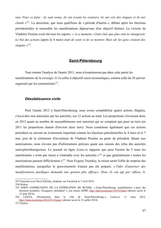 tout. Pour ce faire : ils sont venus, ils ont écouté les orateurs, ils ont crié des slogans et ils ont
chanté »353
. La deuxième, que nous qualifions de « période d'inertie », débute après les élections
présidentielles et rassemble les manifestations dépourvues d'un objectif distinct. La victoire de
Vladimir Poutine avait ôté tous les espoirs. « A ce moment, c'était clair que plus rien ne changerait.
Le but des actions (après le 4 mars) était de venir et de se montrer. Bien sûr les gens criaient des
slogans »354
.
Saint-Pétersbourg
Tout comme l'analyse de l'année 2011, nous n'examinerons pas dans cette partie les
manifestations de la stratégie 31 ni celles à objectifs socio-économiques, comme celle du 28 janvier
organisée par les communistes355
.
Désobéissance civile
Pour l'année 2012 à Saint-Pétersbourg, nous avons comptabilisé quatre actions illégales,
c'est-à-dire non autorisées par les autorités, sur 12 actions au total. Les proportions s'inversent donc
en 2012 quant au nombre de rassemblements non autorisés qui ne comptent que pour un tiers (en
2011 les proportions étaient d'environ deux tiers). Nous constatons également que ces actions
précèdent ou suivent un évènement important comme les élections présidentielles le 4 mars et le 7
mai, jour de la cérémonie d'investiture de Vladimir Poutine au poste de président. Quant aux
autorisations, nous n'avons pas d'informations précises quant aux raisons des refus des autorités
saint-pétersbourgeoises. Le journal en ligne Lenta.ru rapporte que pour l'action du 5 mars les
manifestants « n'ont pas réussi à s'entendre avec les autorités »356
et que généralement « toutes les
autorisations passent difficilement »357
. Pour Evgeny Troitskiy, la raison serait l'effet de surprise des
manifestations, auxquelles le gouvernement n'aurait pas été préparé, « l'idée d'autoriser des
manifestations pacifiques demande une gestion plus efficace. Donc ils ont agi par réflexe, le
353 Entretien avec Pavel Khitsky, étudiant, sur Facebook le 7 avril 2014.
354 Ibidem.
355 PARTI COMMUNISTE DE LA FÉDÉRATION DE RUSSIE, « Saint-Pétersbourg, manifestation « pour des
élections honnêtes: Ziouganov, président! », (en russe), KPRF, http://kprf.ru/actions/101932.html (dernier accès le
12 août 2014).
356 LENTA, «Protestation dans la ville de Saint-Pétersbourg », Lenta.ru, 11 mars 2012,
http://lenta.ru/articles/2012/03/10/piter/ (dernier accès le 31 juillet 2014).
357 Ibidem.
67
 
