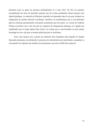 déroulent avant ou après les élections présidentielles, le 4 mars 2012. De fait, les premiers
rassemblement du mois de décembre jusqu'au jour du scrutin présidentiel étaient porteurs d'un
objectif politique. La minorité de l'électorat insatisfait est descendue dans la rue pour réclamer un
changement du système électoral et politique. Toutefois, les manifestations qui se sont déroulées
après les élections présidentielles sont plutôt caractérisées par leur inertie. La victoire de Vladimir
Poutine au premier tour a fait s'envoler les exigences de changements politiques et a signalé aux
manifestants que le temps imparti était révolu. Les actions qui se sont déroulées en mars étaient
davantage un show-off, pour se montrer plutôt que pour se manifester.
Ainsi, cette analyse nous a permis de confirmer notre hypothèse selon laquelle les fraudes
électorales présumées ont déclenché le processus de radicalisation des manifestants, auxquelles se
sont ajoutées les réponses des autorités aux protestations, qui ont eu l'effet d'un catalyseur.
74
 