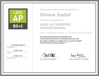 10724480-AP-BD+C
CREDENTIAL ID
13 MAY 2015
ISSUED
13 MAY 2017
VALID THROUGH
GREEN BUILDING CERTIFICATION INSTITUTE CERTIFIES THAT
Shima Sadaf
HAS ATTAINED THE DESIGNATION OF
LEED ACCREDITED
PROFESSIONAL
with a Building Design + Construction Specialty
by demonstrating the knowledge and
understanding of green building practices and
principles needed to support the use of the LEED®
Green Building Rating System™.
GAIL VITTORI, GBCI CHAIRPERSON MAHESH RAMANUJAM, GBCI PRESIDENT
 