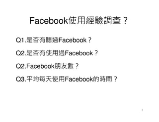 Facebook使用經驗調查？

Q1.是否有聽過Facebook？

Q2.是否有使用過Facebook？

Q2.Facebook朋友數？

Q3.平均每天使用Facebook的時間？



                        3
 