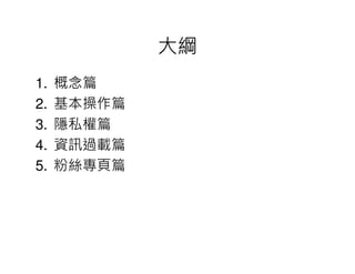 大綱
1.   概念篇
2.   基本操作篇
3.   隱私權篇
4.   資訊過載篇
5.   粉絲專頁篇
 