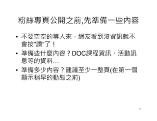 粉絲專頁公開之前,先準備一些內容
• 不要空空的等人來，網友看到沒資訊就不
  會按”讚”了！
• 準備些什麼內容？DOC課程資訊、活動訊
  息等的資料…
• 準備多少內容？建議至少一整頁(在第一個
  顯示稍早的動態之前)



                        77
 