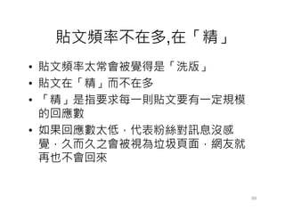 貼文頻率不在多,在「精」
• 貼文頻率太常會被覺得是「洗版」
• 貼文在「精」而不在多
• 「精」是指要求每一則貼文要有一定規模
  的回應數
• 如果回應數太低，代表粉絲對訊息沒感
  覺，久而久之會被視為垃圾頁面，網友就
  再也不會回來


                       89
 