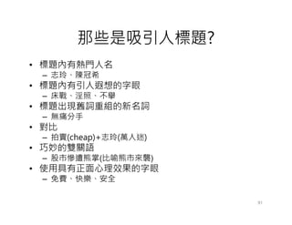 那些是吸引人標題?
• 標題內有熱門人名
 – 志玲、陳冠希
• 標題內有引人遐想的字眼
 – 床戰、淫照、不擧
• 標題出現舊詞重組的新名詞
 – 無痛分手
• 對比
 – 拍賣(cheap)+志玲(萬人迷)
• 巧妙的雙關語
 – 股市慘遭熊掌(比喻熊市來襲)
• 使用具有正面心理效果的字眼
 – 免費、快樂、安全

                       91
 