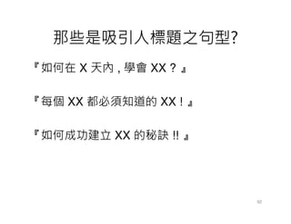那些是吸引人標題之句型?
『如何在 X 天內 , 學會 XX ? 』

『每個 XX 都必須知道的 XX ! 』

『如何成功建立 XX 的秘訣 !! 』




                        92
 