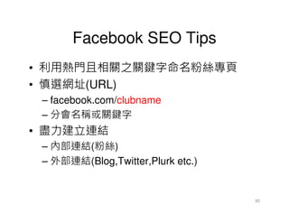 Facebook SEO Tips
• 利用熱門且相關之關鍵字命名粉絲專頁
• 慎選網址(URL)
 – facebook.com/clubname
 – 分會名稱或關鍵字
• 盡力建立連結
 – 內部連結(粉絲)
 – 外部連結(Blog,Twitter,Plurk etc.)


                                   95
 