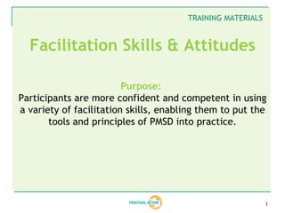 TRAINING MATERIALS


  Facilitation Skills & Attitudes

                         Purpose:
Participants are more confident and competent in using
a variety of facilitation skills, enabling them to put the
       tools and principles of PMSD into practice.




                                                            1
 