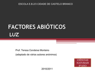 FACTORES ABIÓTICOS LUZ ESCOLA E.B.2/3 CIDADE DE CASTELO BRANCO Prof. Teresa Condeixa Monteiro (adaptado de vários autores anónimos) 2010/2011 CIÊNCIAS NATURAIS 8ºANO 