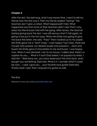 Chapter 4

After the test, the bell rang. And it was recess time. I went to tell my
friends how the test was it. Then my friends added “boring!” The
teachers don‟t give us retest. What happened? I told. What
happened was that some of their teachers didn‟t see! That‟s why,
okay! My friend Susan told with her gang. After recess, the teacher
started giving back the test. I was still nervous that if I fail again, Im
going to be put in the hot soup. When Mrs Emily was going to give
me back the retest, she said, “Pass!” Then I looked up to my paper.
Mrs Emily gave me a „red P chop‟. I was happy! Yay! Class, there are
2 pupils who passed, our dearest pupils who passed is… Zack and
Susan! Mrs Emily gave 2 chocolates to me and Susan. I was happy
now. When it was dismissal, I ran to my house. I called dad, there‟s a
surprise for you…. What is it son? Dad asked. I‟ve passed my retest. I
told him. “Well done son, you have deserved it this time Zack, and I
bought you something. Dad told. What is it, I wonder what it could
be now… I said. I give you… your favorite rock guitar! Dad told.
Thanks dad! I said. Then I enjoyed my guitar as well.



The End
Websites for more Juicy stories: juicystories.webs.com
 