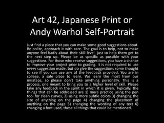 Art 42, Japanese Print or
Andy Warhol Self-Portrait
Just find a piece that you can make some good suggestions about.
Be polite, approach it with care. The goal is to help, not to make
anyone feel badly about their skill level, just to help them get to
the next step up. Please be as specific as possible with your
suggestions. For those who receive suggestions, you have a chance
to improve your project prior to grading. It is not required to use
every suggestion made, but do give the suggestions some thought
to see if you can use any of the feedback provided. You are in
college, a safe place to learn. We learn the most from our
missteps, so please don’t take anything personally. This is a
process, one meant to bring you to a higher level of skill. Please
take any feedback in the spirit in which it is given. Typically, the
things that can be addressed are 1) more practice using the pen
tool for clean curves, 2) using more subtle colors 3) changing the
size of anything on the page 4) changing the placement of
anything on the page 5) changing the wording of any text 6)
changing a font used, these all things that could be mentioned.
 