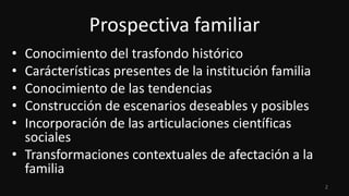 Prospectiva familiar
•
•
•
•
•

Conocimiento del trasfondo histórico
Carácterísticas presentes de la institución familia
Conocimiento de las tendencias
Construcción de escenarios deseables y posibles
Incorporación de las articulaciones científicas
sociales
• Transformaciones contextuales de afectación a la
familia
2

 