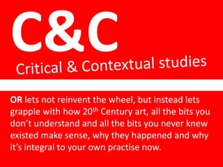 C&C
OR lets not reinvent the wheel, but instead lets
grapple with how 20th Century art, all the bits you
don’t understand and all the bits you never knew
existed make sense, why they happened and why
it’s integral to your own practise now.
 