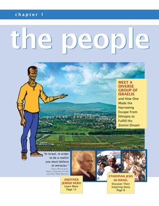 chapter 1




the people
                                                   Meet a
                                                   Diverse
                                                   Group of
                                                   Israelis
                                                   and How One
                                                   Made the
                                                   Harrowing
                                                   Escape From
                                                   Ethiopia to
                                                   Fulfill His
                                                   Zionist Dream




        “In Israel, in order
             to be a realist
          you must believe
               in miracles.”
                —David Ben-Gurion,
            Israel’s Founding Father
             and First Prime Minister
                                             Ethiopian Jews
                               another          in Israel
                             Jewish Hero      Discover Their
                                Learn More    Inspiring Story
                                 Page 12          Page 8
 