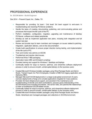 2
PROFESSIONAL EXPERIENCE
Sr. SCCM Admin / Build Engineer
Dec 2014 – Present Copart, Inc., Dallas, TX
 Responsible for providing 1st level / 2nd level/ 3rd level support to end-users in
troubleshooting and resolving PC/Server problems.
 Handle the tasks of creating, documenting, publishing, and communicating policies and
processes that impact the life cycle of the PC
 Perform installation, configuration, migration, upgrading and maintenance of desktop
PC/Server, software and related peripherals
 Develop as well as implement application test plans, including both integration and full
system test plan
 Review and provide input to team members and managers on issues related to patching,
integration, application delivery, and on-line documentation
 Create build specifications to ensure proper direction during testing, and implementation
of the life-cycle of PC
 Train and mentor new admins on SCCM.
 Troubleshoot and resolve client issues.
 Performed Wise 7 MSI packaging
 Automation tools (VBS and Winbatch scripting)
 Provided training and support for Windows 7 desktops and laptops
 Continually looked for ways to improve, optimize, and streamline software deployment
process in order to ensure smooth, uninterrupted delivery to the business users
 Created Microsoft Windows Installer packages using Wise Package Studio and Admin
Studio. Trained Copart, Inc Perm Employees, Creation of MSI from legacy application and
deploying MSI’s.
 Managed Microsoft SCCM deployments in a large-scale global environment of users;
oversaw deployments of large and complex applications targeted for mass audience.
 Provided 3rd level infrastructure support, and assisted in the maintenance and
troubleshooting of SCCM, and client workstations; possess good understanding of the
SCCM infrastructure including boundaries, site server roles, and parent/child relationships
in order to troubleshoot SCCM related issues.
 Continually looked for ways to improve, optimize, and streamline software deployment
process in order to ensure smooth, uninterrupted delivery to the business users.
 Created Microsoft Windows Installer packages using Wise Package Studio and Admin
Studio. Advertised and managed packages and collections in SCCM environment.
 