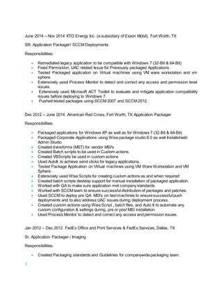 3
June 2014 – Nov 2014 XTO Energy Inc. (a subsidiary of Exxon Mobil), Fort Worth, TX
SR. Application Packager/ SCCM Deployments
Responsibilities:
 Remediated legacy application to be compatible with Windows 7 (32-Bit & 64-Bit)
 Fixed Permission, UAC related Issue for Previously packaged Applications
 Tested Packaged application on Virtual machines using VM ware workstation and vm
sphere.
 Extensively used Process Monitor to detect and correct any access and permission level
issues.
 Extensively used Microsoft ACT Toolkit to evaluate and mitigate application compatibility
issues before deploying to Windows 7.
 Pushed tested packages using SCCM 2007 and SCCM 2012.
Dec 2012 – June 2014 American Red Cross, Fort Worth, TX Application Packager
Responsibilities:
 Packaged applications for Windows XP as well as for Windows 7 (32-Bit & 64-Bit)
 Packaged Corporate Applications using Wise package studio 8.0 as well Installshield
Admin Studio
 Created transforms (MST) for vendor MSI's
 Created Batch scripts to be used in Custom actions.
 Created VBScripts be used in custom actions
 Used AutoIt to achieve send clicks for legacy applications.
 Tested Package Application on Virtual machines using VM Ware Workstation and VM
Sphere.
 Extensively used Wise Scripts for creating custom actions as and when required
 Created batch scripts desktop support for manual installation of packaged application.
 Worked with QA to make sure application met company standards.
 Worked with SCCM team to ensure successful distribution of packages and patches.
 Used SCCM to deploy pre QA MSI's on test machines to ensure successful push
deployments and to also address UAC issues during deployment process.
 Created custom actions using Wise Script , batch files, and Auto It to automate any
custom configuration & settings during, pre or post MSI installation.
 Used Process Monitor to detect and correct any access and permission issues.
Jan 2012 – Dec 2012 FedEx Office and Print Services & FedEx Services, Dallas, TX
Sr. Application Packager / Imaging
Responsibilities:
 Created Packaging standards and Guidelines for companywide packaging team.
 