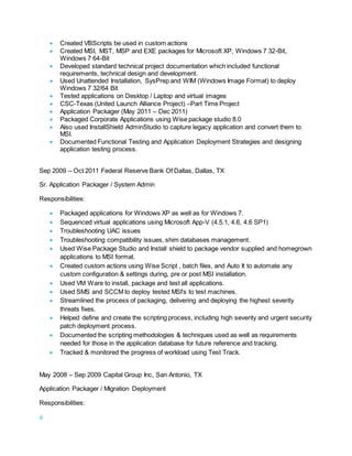4
 Created VBScripts be used in custom actions
 Created MSI, MST, MSP and EXE packages for Microsoft XP, Windows 7 32-Bit,
Windows 7 64-Bit
 Developed standard technical project documentation which included functional
requirements, technical design and development.
 Used Unattended Installation, SysPrep and WIM (Windows Image Format) to deploy
Windows 7 32/64 Bit
 Tested applications on Desktop / Laptop and virtual images
 CSC-Texas (United Launch Alliance Project) –Part Time Project
 Application Packager (May 2011 – Dec 2011)
 Packaged Corporate Applications using Wise package studio 8.0
 Also used InstallShield AdminStudio to capture legacy application and convert them to
MSI.
 Documented Functional Testing and Application Deployment Strategies and designing
application testing process.
Sep 2009 – Oct 2011 Federal Reserve Bank Of Dallas, Dallas, TX
Sr. Application Packager / System Admin
Responsibilities:
 Packaged applications for Windows XP as well as for Windows 7.
 Sequenced virtual applications using Microsoft App-V (4.5.1, 4.6, 4.6 SP1)
 Troubleshooting UAC issues
 Troubleshooting compatibility issues, shim databases management.
 Used Wise Package Studio and Install shield to package vendor supplied and homegrown
applications to MSI format.
 Created custom actions using Wise Script , batch files, and Auto It to automate any
custom configuration & settings during, pre or post MSI installation.
 Used VM Ware to install, package and test all applications.
 Used SMS and SCCM to deploy tested MSI's to test machines.
 Streamlined the process of packaging, delivering and deploying the highest severity
threats fixes.
 Helped define and create the scripting process, including high severity and urgent security
patch deployment process.
 Documented the scripting methodologies & techniques used as well as requirements
needed for those in the application database for future reference and tracking.
 Tracked & monitored the progress of workload using Test Track.
May 2008 – Sep 2009 Capital Group Inc, San Antonio, TX
Application Packager / Migration Deployment
Responsibilities:
 
