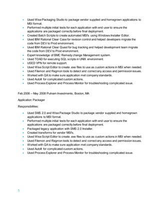 5
 Used Wise Packaging Studio to package vendor supplied and homegrown applications to
MSI format.
 Performed multiple initial tests for each application with end user to ensure the
applications are packaged correctly before final deployment.
 Created Batch Scripts to create automated MSI's using Windows Installer Editor.
 Used IBM Rational Clear Case for revision control and helped developers migrate the
code from DEV to Prod environment.
 Used IBM Rational Clear Quest for bug tracking and helped development team migrate
the code from DEV to Prod environment.
 Expert knowledge of BMC Remedy change Management system.
 Used TOAD for executing SQL scripts in UNIX environment.
 USED VPN for remote support.
 Used Wise Script Editor to create .exe files to use as custom actions in MSI when needed.
 Used Filemon and Regmon tools to detect and correct any access and permission issues.
 Worked with QA to make sure application met company standards.
 Used AutoIt for complicated custom actions.
 Used Process Explorer and Process Monitor for troubleshooting complicated issue.
Feb 2006 – May 2008 Putnam Investments, Boston, MA
Application Packager
Responsibilities:
 Used SMS 2.0 and Wise Package Studio to package vendor supplied and homegrown
applications to MSI format.
 Performed multiple initial tests for each application with end user to ensure the
applications are packaged correctly before final deployment.
 Packaged legacy application with SMS 2.0 Installer.
 Created transforms for vendor MSI's.
 Used Wise Script Editor to create .exe files to use as custom actions in MSI when needed.
 Used Filemon and Regmon tools to detect and correct any access and permission issues.
 Worked with QA to make sure application met company standards.
 Used AutoIt for complicated custom actions.
 Used Process Explorer and Process Monitor for troubleshooting complicated issue.
 