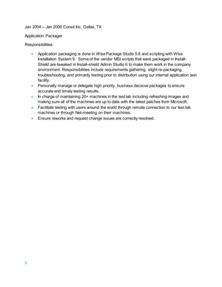 6
Jan 2004 – Jan 2006 Consit Inc, Dallas, TX
Application Packager
Responsibilities:
 Application packaging is done in Wise Package Studio 5.6 and scripting with Wise
Installation System 9. Some of the vendor MSI scripts that were packaged in Install-
Shield are tweaked in Install-shield Admin Studio 6 to make them work in the company
environment. Responsibilities include requirements gathering, slight re-packaging,
troubleshooting, and primarily testing prior to distribution using our internal application test
facility.
 Personally manage or delegate high priority, business decisive packages to ensure
accurate and timely testing results.
 In charge of maintaining 20+ machines in the test lab including refreshing images and
making sure all of the machines are up to date with the latest patches from Microsoft.
 Facilitate testing with users around the world through remote connection to our test lab
machines or through Net-meeting on their machines.
 Ensure reworks and request change issues are correctly resolved.
 