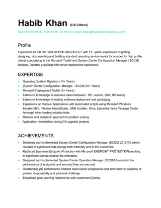 Habib Khan (US Citizen)
Cell-972.693.0374 | Fort Worth, TX 76137 | email- khan@khanthecomputerguy.com
Profile
Experience DESKTOP SOLUTIONS ARCHITECT with 11+ years’ experience migrating,
designing, documenting and building standard operating environments for number for high profile
clients specializing in the Microsoft Toolkit and System Center Configuration Manager (SCCM)
toolsets. Desktop specialist with server deployment experience.
EXPERTISE
 Operating System Migration (10+ Years)
 [System Center Configuration Manager –SCCM (10+ Years)
 Microsoft Deployment Toolkit (8+ Years)
 Extensive knowledge in business class hardware : HP, Lenovo, Dell (10+Years)
 Extensive knowledge in leading software deployment and packaging.
 Experience on Various Applications with Automated scripts using Microsoft Windows
Installer(MSI), Flexera AdminStudio, SMS Installer, Orca, Symantec Wise Package Studio
Amongst other leading industry tools.
 Rational and analytical approach to problem solving
 Application remediation during OS upgrade projects
ACHIEVEMENTS
 Designed and implemented System Center Configuration Manager (SCCM) 2012 R2 which
resulted in significant cost savings both internally and to the customers.
 Replaced Symantec Endpoint Protection with Microsoft ENDPOINT PROTECTIONresulting
in significant license cost for the enterprise.
 Designed and Implemented System Center Operation Manager (SCOM) to monitor the
performance of endpoints and ensured they are secured.
 Outstanding job performance enabled rapid career progression and promotion to positions of
greater responsibility and personal challenge.
 Establised good working relationship with customers/Clients.
 