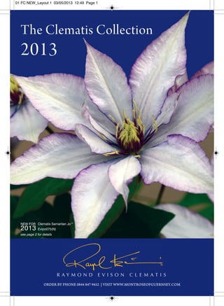 01 FC NEW_Layout 1 03/05/2013 12:49 Page 1 
The Clematis Collection 
2013 
Clematis Samaritan Jo™ 
Evipo075(N) 
R A Y M O N D E V I S O N C L E M A T I S 
NEW FOR 
2013 
see page 2 for details 
ORDER BY PHONE 0844 847 9452 | VISIT WWW.MONTROSEOFGUERNSEY.COM 
