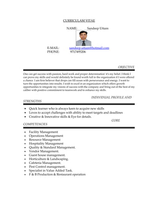 CURRICULAM VITAE
NAME: Sandeep Uttam
E-MAIL: sandeep.uttam@hotmail.com
PHONE: 9717495206
OBJECTIVE
One can get success with passion, hard work and proper determination' it's my belief. I think I
can prove my skills and would definitely be found worth full to the organization if I were offered
a chance. I am firm believer that drops can fill ocean with perseverance and energy. I want to
turn the opportunities into results. I wish to excel in an organization which offers growth
opportunities to integrate my visions of success with the company and bring out of the best of my
caliber with positive commitment to teamwork and to enhance my skills.
INDIVIDUAL PROFILE AND
STRENGTHS
• Quick learner who is always keen to acquire new skills
• Loves to accept challenges with ability to meet targets and deadlines
• Creative & Innovative skills & Eye for details.
CORE
COMPETENCIES
• Facility Management
• Operations Management
• Resource Management
• Hospitality Management
• Quality & Standard Management.
• Vendor Management.
• Guest house management.
• Horticulture & Landscaping.
• Cafeteria Management.
• Pest Control management.
• Specialist in Value Added Task.
• F & B Production & Restaurant operation
 