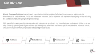 Kinetic Business Solutions is a dedicated, committed and niche provider of effective human resource solutions to the
Pharmaceutical, Medical Device, FMCG and Healthcare industries. Sector expertise is at the heart of everything we do, recruiting
the best talent and building long lasting relationships.
With specialist knowledge and proven experience in international recruitment, our consultants are continuously striving to go one
step further by spending time to gain empathy and thereby truly understand our client's specific requirements, individual culture,
unique working environment, organisation ethos and principal values.
Our Divisions
Healthcare Medical Devices Pharmaceutical FMCG
 