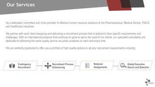 As a dedicated, committed and niche provider of effective human resource solutions to the Pharmaceutical, Medical Device, FMCG
and Healthcare industries.
We partner with each client designing and delivering a recruitment process that is tailored to their specific requirements and
challenges. With an international presence that continues to grow to serve the need of our clients, our specialist consultants are
dedicated to delivering the same quality service we pride ourselves on each and every time.
We are perfectly positioned to offer you a portfolio of high quality options to all your recruitment requirements including;
Contingency
Recruitment
Recruitment Process
Outsourcing
Retained
Assignments
Global Executive
Search and Selection
Our Services
 