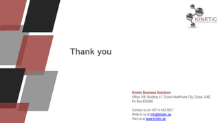 Thank you
Kinetic Business Solutions
Office 106, Building 47, Dubai Healthcare City, Dubai, UAE,
Po Box 450568
Contact us on +9714 442 0921
Write to us at info@kinetic.ae
Visit us at www.kinetic.ae
 
