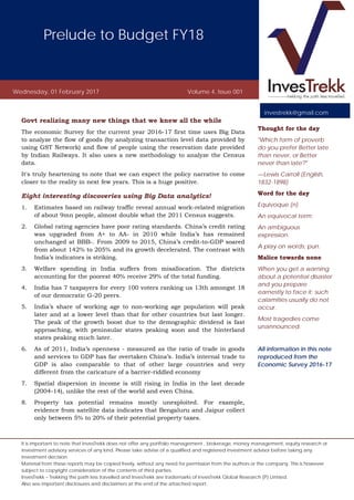 Prelude to Budget FY18
Wednesday, 01 February 2017 Volume 4, Issue 001
It is important to note that InvesTrekk does not offer any portfolio management , brokerage, money management, equity research or
investment advisory services of any kind. Please take advise of a qualified and registered investment advisor before taking any
investment decision.
Material from these reports may be copied freely, without any need for permission from the authors or the company. This is however
subject to copyright consideration of the contents of third parties.
InvesTrekk – Trekking the path less travelled and InvesTrekk are trademarks of InvesTrekk Global Research (P) Limited.
Also see important disclosures and disclaimers at the end of the attached report.
Govt realizing many new things that we knew all the while
The economic Survey for the current year 2016-17 first time uses Big Data
to analyze the flow of goods (by analyzing transaction level data provided by
using GST Network) and flow of people using the reservation date provided
by Indian Railways. It also uses a new methodology to analyze the Census
data.
It's truly heartening to note that we can expect the policy narrative to come
closer to the reality in next few years. This is a huge positive.
Eight interesting discoveries using Big Data analytics!
1. Estimates based on railway traffic reveal annual work-related migration
of about 9mn people, almost double what the 2011 Census suggests.
2. Global rating agencies have poor rating standards. China’s credit rating
was upgraded from A+ to AA- in 2010 while India’s has remained
unchanged at BBB-. From 2009 to 2015, China’s credit-to-GDP soared
from about 142% to 205% and its growth decelerated. The contrast with
India’s indicators is striking.
3. Welfare spending in India suffers from misallocation. The districts
accounting for the poorest 40% receive 29% of the total funding.
4. India has 7 taxpayers for every 100 voters ranking us 13th amongst 18
of our democratic G-20 peers.
5. India’s share of working age to non-working age population will peak
later and at a lower level than that for other countries but last longer.
The peak of the growth boost due to the demographic dividend is fast
approaching, with peninsular states peaking soon and the hinterland
states peaking much later.
6. As of 2011, India’s openness - measured as the ratio of trade in goods
and services to GDP has far overtaken China’s. India’s internal trade to
GDP is also comparable to that of other large countries and very
different from the caricature of a barrier-riddled economy
7. Spatial dispersion in income is still rising in India in the last decade
(2004-14), unlike the rest of the world and even China.
8. Property tax potential remains mostly unexploited. For example,
evidence from satellite data indicates that Bengaluru and Jaipur collect
only between 5% to 20% of their potential property taxes.
Thought for the day
"Which form of proverb
do you prefer Better late
than never, or Better
never than late?"
—Lewis Carroll (English,
1832-1898)
Word for the day
Equivoque (n)
An equivocal term;
An ambiguous
expression.
A play on words; pun.
Malice towards none
When you get a warning
about a potential disaster
and you prepare
earnestly to face it; such
calamities usually do not
occur.
Most tragedies come
unannounced.
All information in this note
reproduced from the
Economic Survey 2016-17
investrekk@gmail.com
 