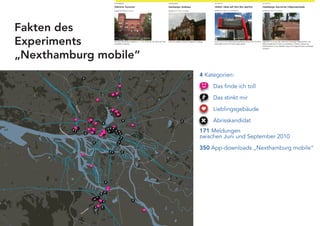 Fakten des
Experiments
„Nexthamburg mobile“
                       4 Kategorien:

                            Das finde ich toll

                            Das stinkt mir

                            Lieblingsgebäude

                            Abrisskandidat
                       171 Meldungen
                       zwischen Juni und September 2010

                       350 App-downloads „Nexthamburg mobile“
 