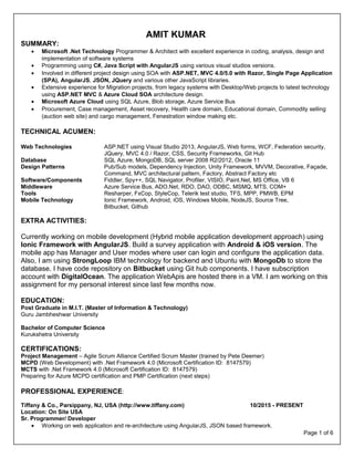 Page 1 of 6
AMIT KUMAR
SUMMARY:
• Microsoft .Net Technology Programmer & Architect with excellent experience in coding, analysis, design and
implementation of software systems
• Programming using C#, Java Script with AngularJS using various visual studios versions.
• Involved in different project design using SOA with ASP.NET, MVC 4.0/5.0 with Razor, Single Page Application
(SPA), AngularJS, JSON, JQuery and various other JavaScript libraries.
• Extensive experience for Migration projects, from legacy systems with Desktop/Web projects to latest technology
using ASP.NET MVC & Azure Cloud SOA architecture design.
• Microsoft Azure Cloud using SQL Azure, Blob storage, Azure Service Bus
• Procurement, Case management, Asset recovery, Health care domain, Educational domain, Commodity selling
(auction web site) and cargo management, Fenestration window making etc.
TECHNICAL ACUMEN:
Web Technologies ASP.NET using Visual Studio 2013, AngularJS, Web forms, WCF, Federation security,
JQuery, MVC 4.0 / Razor, CSS, Security Frameworks, Git Hub
Database SQL Azure, MongoDB, SQL server 2008 R2/2012, Oracle 11
Design Patterns Pub/Sub models, Dependency Injection, Unity Framework, MVVM, Decorative, Façade,
Command, MVC architectural pattern, Factory, Abstract Factory etc
Software/Components Fiddler, Spy++, SQL Navigator, Profiler, VISIO, Paint.Net, MS Office, VB 6
Middleware Azure Service Bus, ADO.Net, RDO, DAO, ODBC, MSMQ, MTS, COM+
Tools Resharper, FxCop, StyleCop, Telerik test studio, TFS, MPP, PMWB, EPM
Mobile Technology Ionic Framework, Android, iOS, Windows Mobile, NodeJS, Source Tree,
Bitbucket, Github
 
EXTRA ACTIVITIES:
Currently working on mobile development (Hybrid mobile application development approach) using
Ionic Framework with AngularJS. Build a survey application with Android & iOS version. The
mobile app has Manager and User modes where user can login and configure the application data.
Also, I am using StrongLoop IBM technology for backend and Ubuntu with MongoDb to store the
database. I have code repository on Bitbucket using Git hub components. I have subscription
account with DigitalOcean. The application WebApis are hosted there in a VM. I am working on this
assignment for my personal interest since last few months now.
EDUCATION:
Post Graduate in M.I.T. (Master of Information & Technology)
Guru Jambheshwar University
Bachelor of Computer Science
Kurukshetra University
CERTIFICATIONS:
Project Management – Agile Scrum Alliance Certified Scrum Master (trained by Pete Deemer)
MCPD (Web Development) with .Net Framework 4.0 (Microsoft Certification ID: 8147579)
MCTS with .Net Framework 4.0 (Microsoft Certification ID: 8147579)
Preparing for Azure MCPD certification and PMP Certification (next steps)
PROFESSIONAL EXPERIENCE:
Tiffany & Co., Parsippany, NJ, USA (http://www.tiffany.com) 10/2015 - PRESENT
Location: On Site USA
Sr. Programmer/ Developer
• Working on web application and re-architecture using AngularJS, JSON based framework.
 