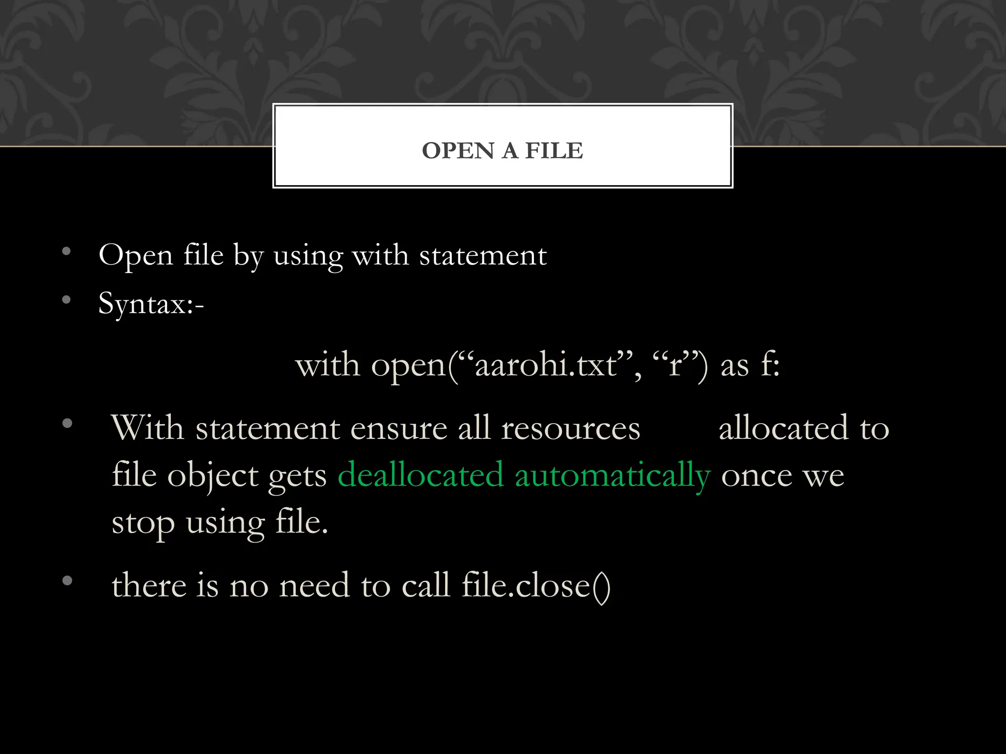 • Open file by using with statement
• Syntax:-
with open(“aarohi.txt”, “r”) as f:
• With statement ensure all resources allocated to
file object gets deallocated automatically once we
stop using file.
• there is no need to call file.close()
OPEN A FILE
 