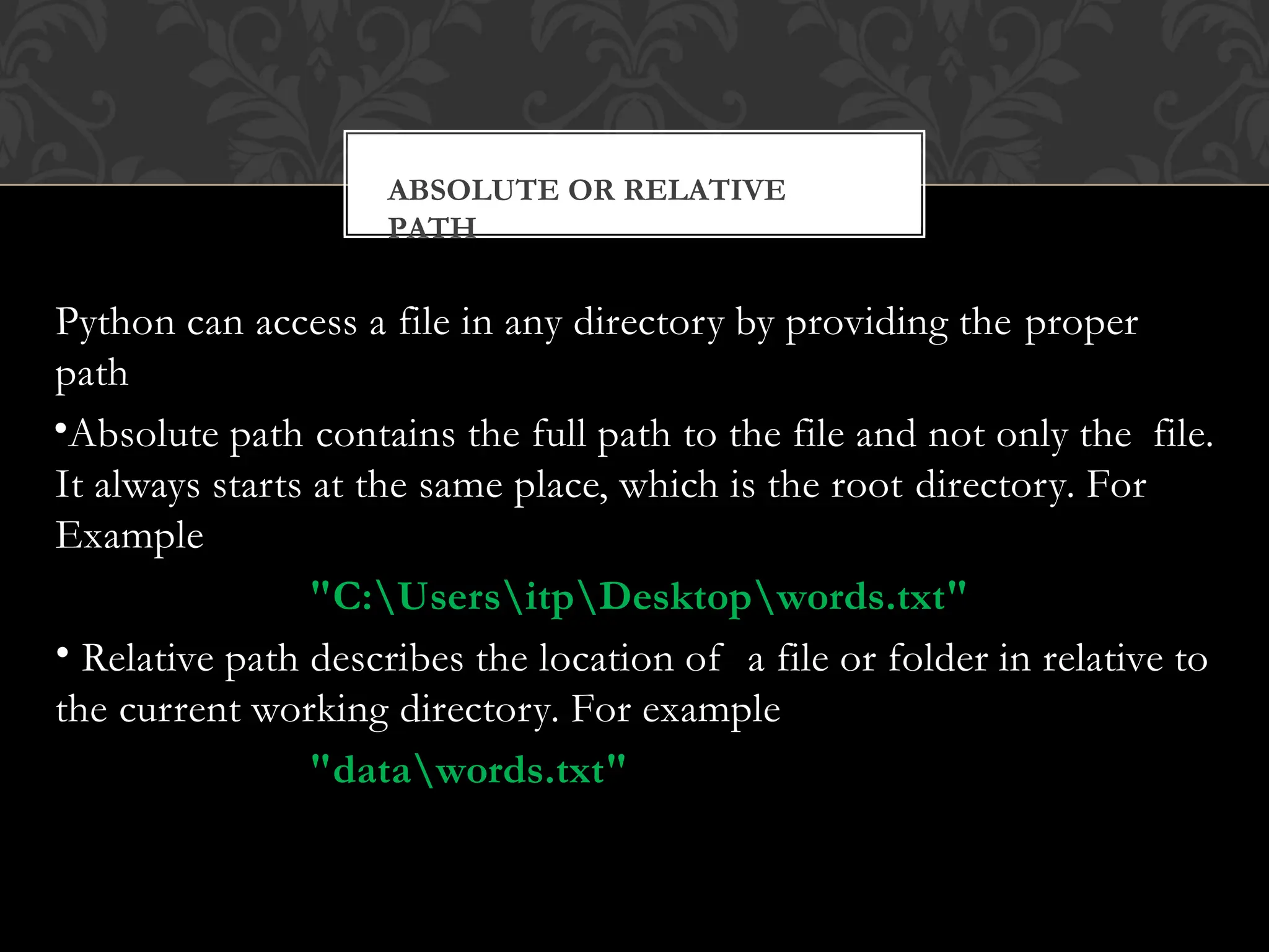 Python can access a file in any directory by providing the proper
path
•Absolute path contains the full path to the file and not only the file.
It always starts at the same place, which is the root directory. For
Example
"C:UsersitpDesktopwords.txt"
• Relative path describes the location of a file or folder in relative to
the current working directory. For example
"datawords.txt"
ABSOLUTE OR RELATIVE
PATH
 