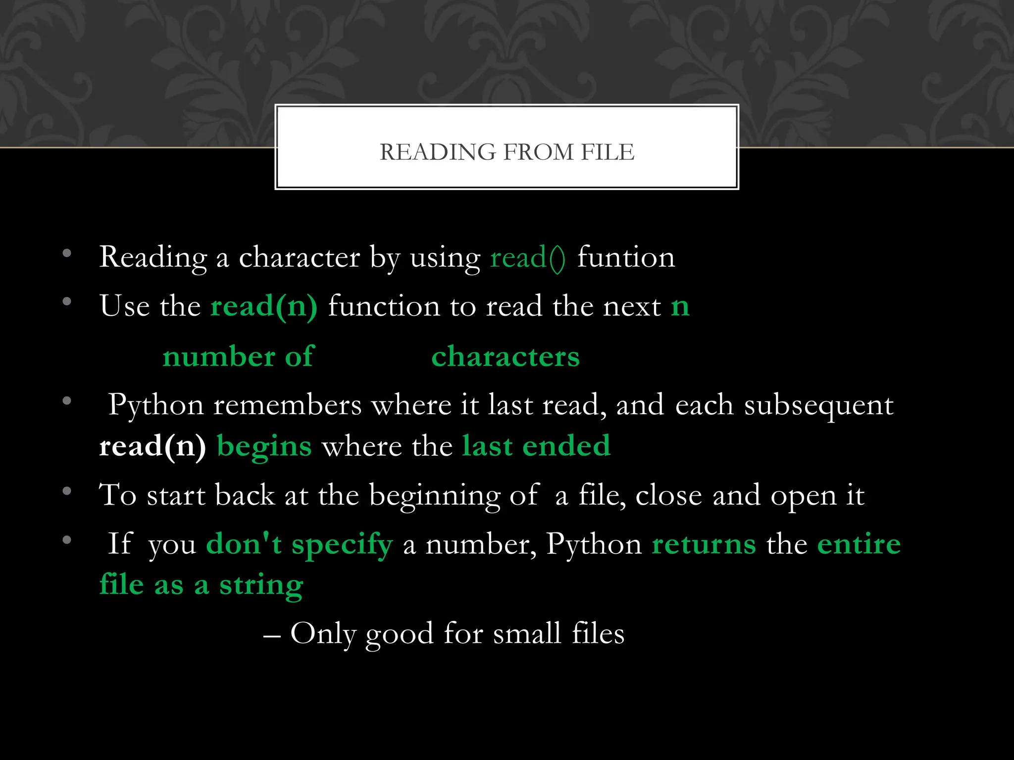 • Reading a character by using read() funtion
• Use the read(n) function to read the next n
number of characters
• Python remembers where it last read, and each subsequent
read(n) begins where the last ended
• To start back at the beginning of a file, close and open it
• If you don't specify a number, Python returns the entire
file as a string
– Only good for small files
READING FROM FILE
 