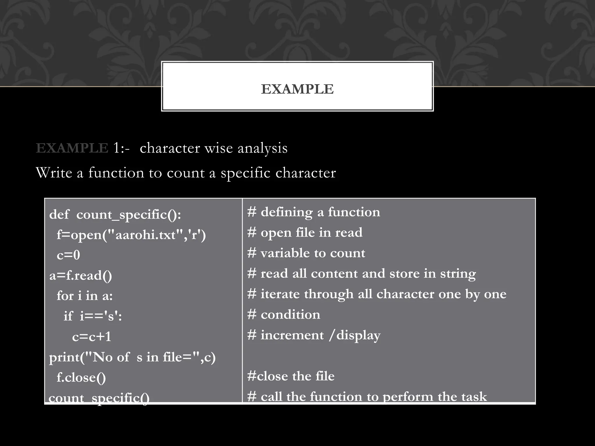 EXAMPLE 1:- character wise analysis
Write a function to count a specific character
EXAMPLE
def count_specific():
f=open("aarohi.txt",'r')
c=0
a=f.read()
for i in a:
if i=='s':
c=c+1
print("No of s in file=",c)
f.close()
count_specific()
# defining a function
# open file in read
# variable to count
# read all content and store in string
# iterate through all character one by one
# condition
# increment /display
#close the file
# call the function to perform the task
 