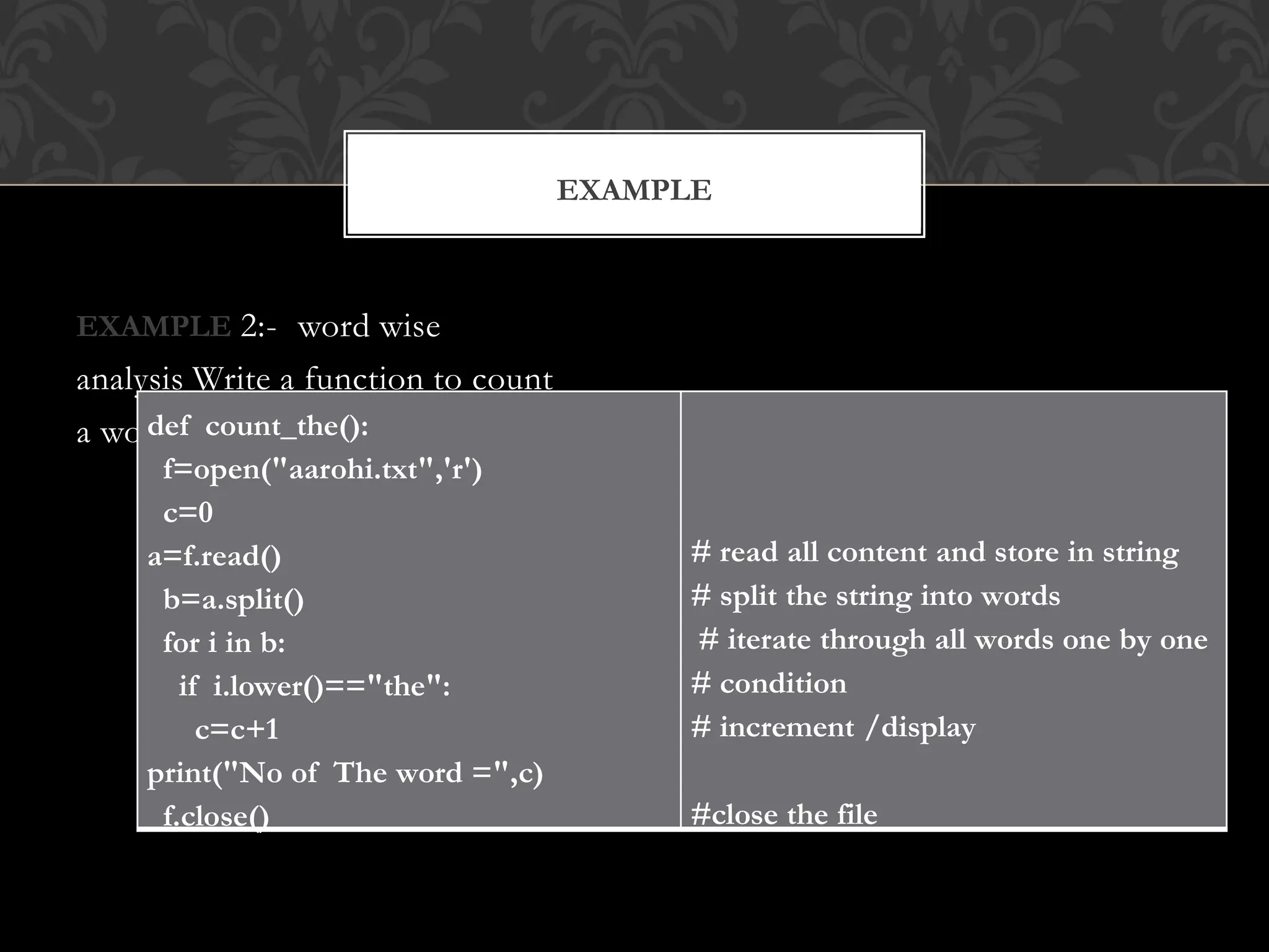 EXAMPLE 2:- word wise
analysis Write a function to count
a word
EXAMPLE
def count_the():
f=open("aarohi.txt",'r')
c=0
a=f.read()
b=a.split()
for i in b:
if i.lower()=="the":
c=c+1
print("No of The word =",c)
f.close()
# read all content and store in string
# split the string into words
# iterate through all words one by one
# condition
# increment /display
#close the file
 