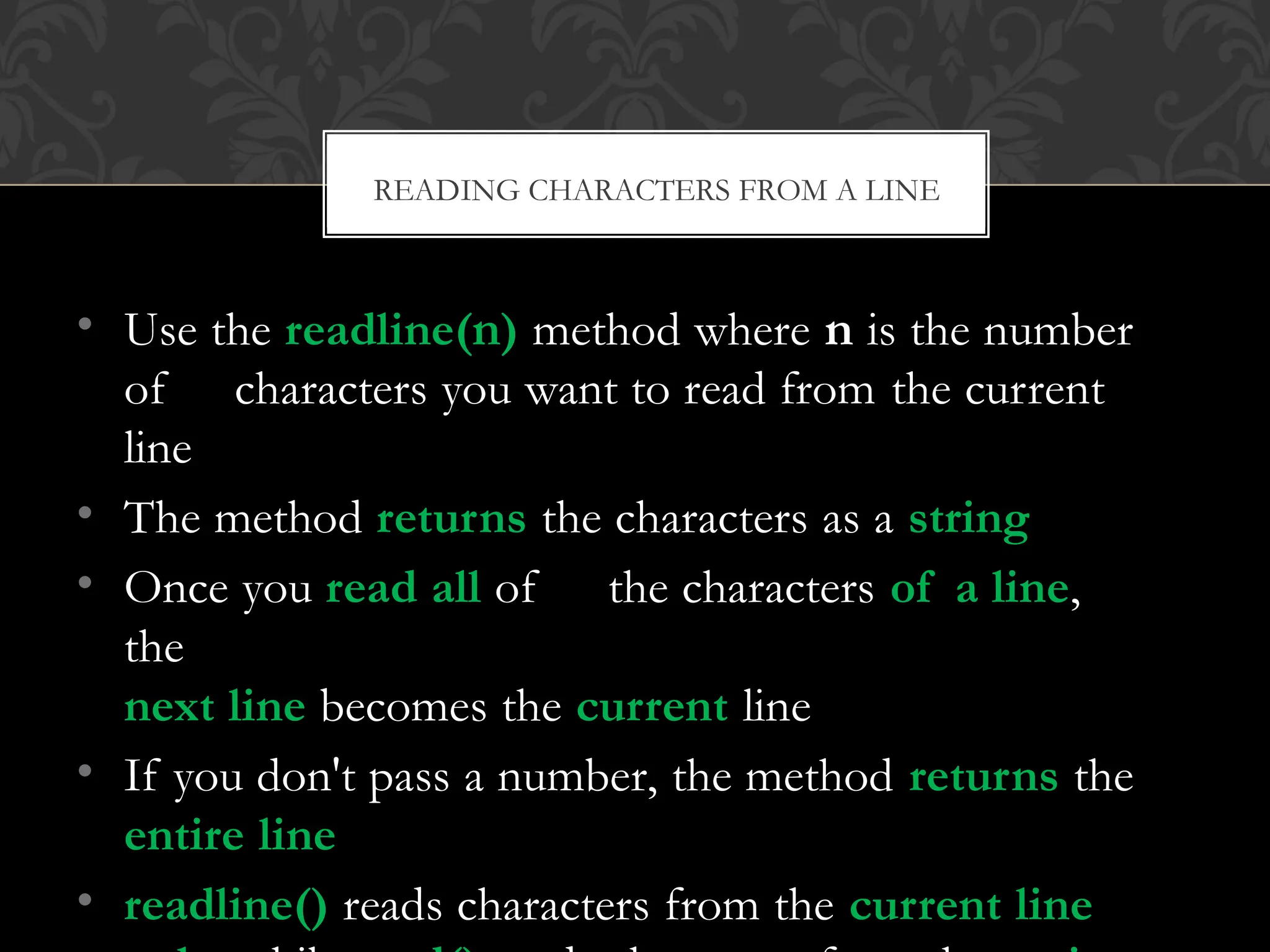 • Use the readline(n) method where n is the number
of characters you want to read from the current
line
• The method returns the characters as a string
• Once you read all of the characters of a line,
the
next line becomes the current line
• If you don't pass a number, the method returns the
entire line
• readline() reads characters from the current line
READING CHARACTERS FROM A LINE
 
