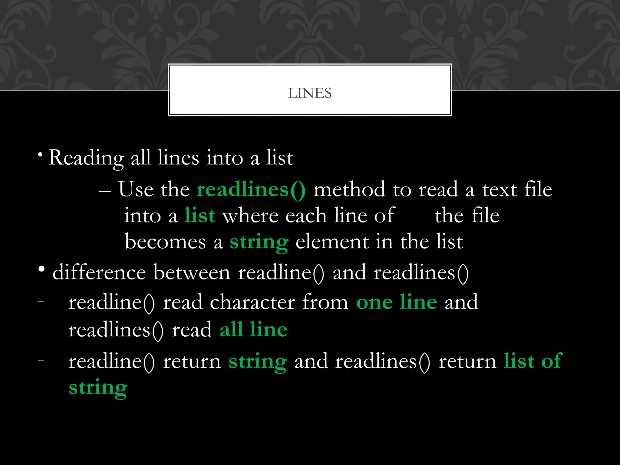 • Reading all lines into a list
– Use the readlines() method to read a text file
into a list where each line of the file
becomes a string element in the list
• difference between readline() and readlines()
- readline() read character from one line and
readlines() read all line
- readline() return string and readlines() return list of
string
LINES
 