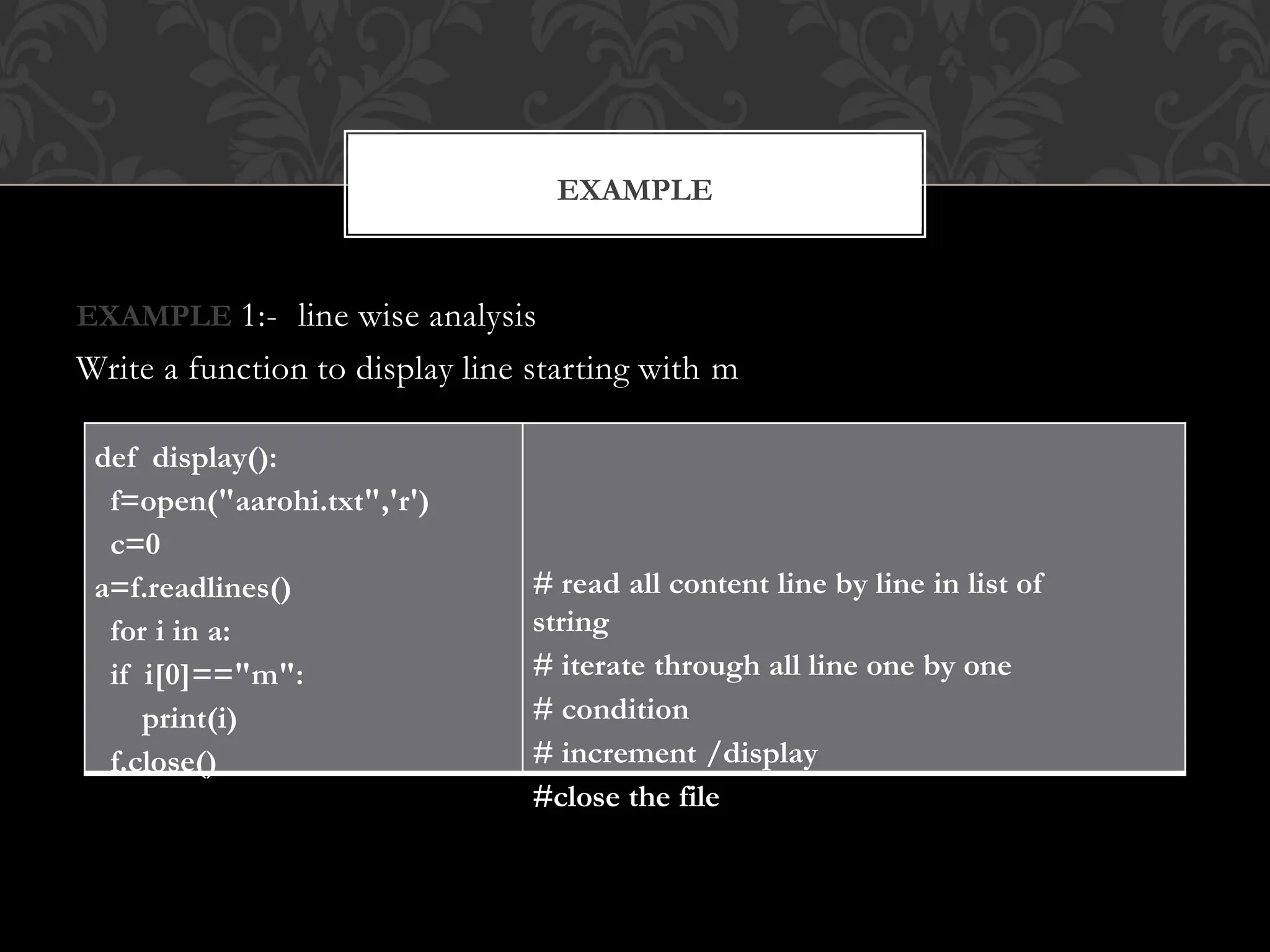 EXAMPLE 1:- line wise analysis
Write a function to display line starting with m
EXAMPLE
def display():
f=open("aarohi.txt",'r')
c=0
a=f.readlines()
for i in a:
if i[0]=="m":
print(i)
f.close()
# read all content line by line in list of
string
# iterate through all line one by one
# condition
# increment /display
#close the file
 